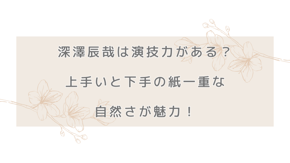 深澤辰哉は演技力がある？上手いと下手の紙一重な自然さが魅力！