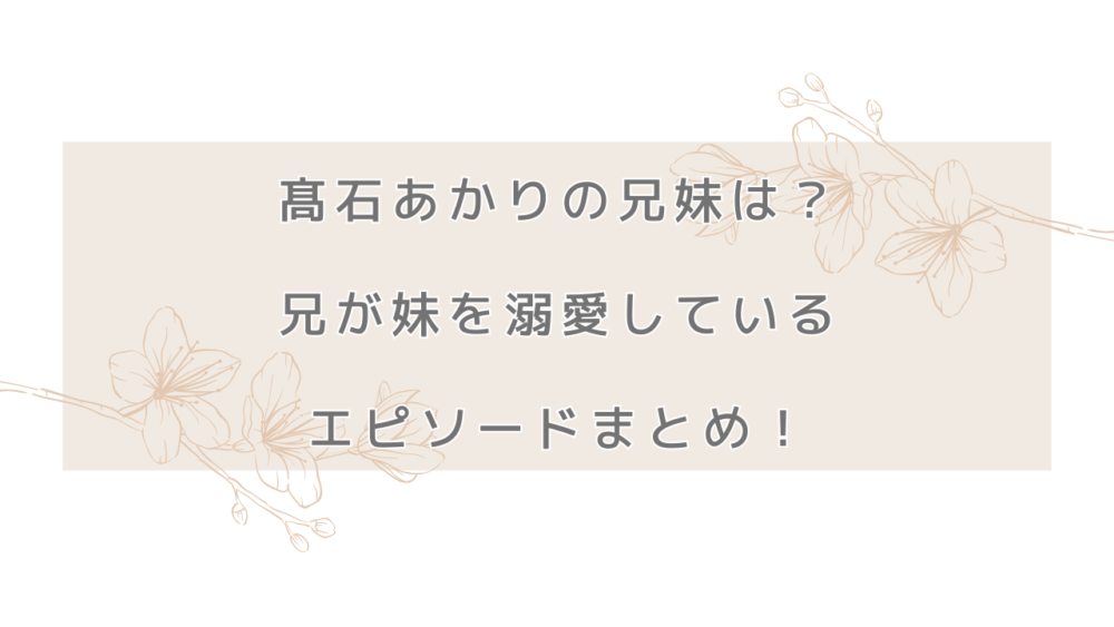 髙石あかりの兄妹は？兄が妹を溺愛しているエピソードまとめ！