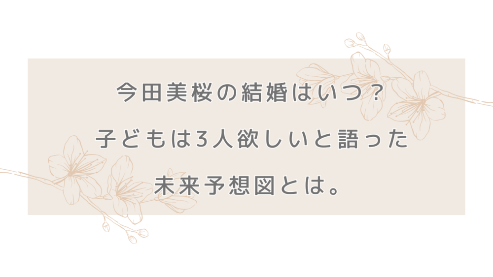 今田美桜の結婚はいつ？子どもは3人欲しいと語った未来予想図とは。