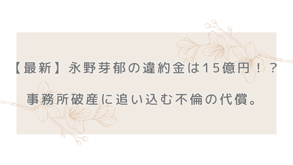 【最新】永野芽郁の違約金は15億円！？事務所破産に追い込む不倫の代償。