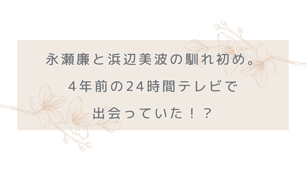 永瀬廉と浜辺美波の馴れ初め。4年前の24時間テレビで出会っていた！？